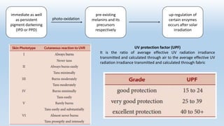 immediate as well
as persistent
pigment darkening
(IPD or PPD)
pre-existing
melanins and its
precursors
respectively
up-regulation of
certain enzymes
occurs after solar
irradiation
photo-oxidation
UV protection factor (UPF)
It is the ratio of average effective UV radiation irradiance
transmitted and calculated through air to the average effective UV
radiation irradiance transmitted and calculated through fabric
 