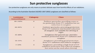 Sun protective sunglasses
Sun protective sunglasses are only means to protect delicate eyes from harmful effects of sun radiations.
According to the Australian Standard (AS/NZS 1067:2003) sunglasses are classified as follows:
 