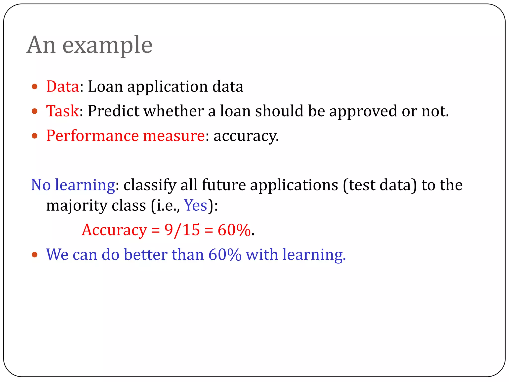 An example
 Data: Loan application data
 Task: Predict whether a loan should be approved or not.
 Performance measure: accuracy.
No learning: classify all future applications (test data) to the
majority class (i.e., Yes):
Accuracy = 9/15 = 60%.
 We can do better than 60% with learning.
 