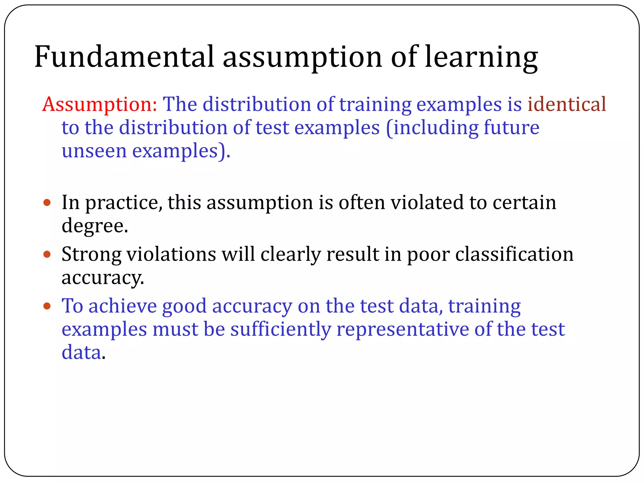Fundamental assumption of learning
Assumption: The distribution of training examples is identical
to the distribution of test examples (including future
unseen examples).
 In practice, this assumption is often violated to certain
degree.
 Strong violations will clearly result in poor classification
accuracy.
 To achieve good accuracy on the test data, training
examples must be sufficiently representative of the test
data.
 