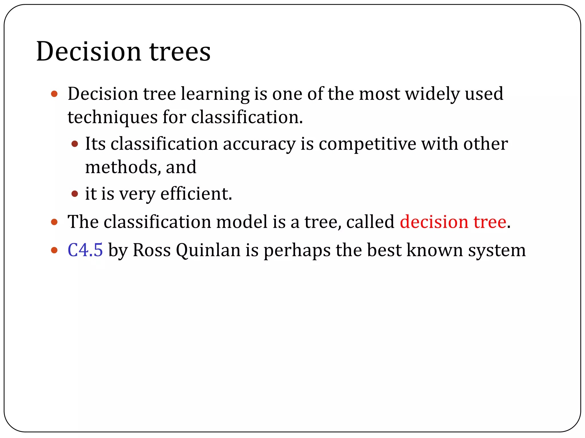 Decision trees
 Decision tree learning is one of the most widely used
techniques for classification.
 Its classification accuracy is competitive with other
methods, and
 it is very efficient.
 The classification model is a tree, called decision tree.
 C4.5 by Ross Quinlan is perhaps the best known system
 