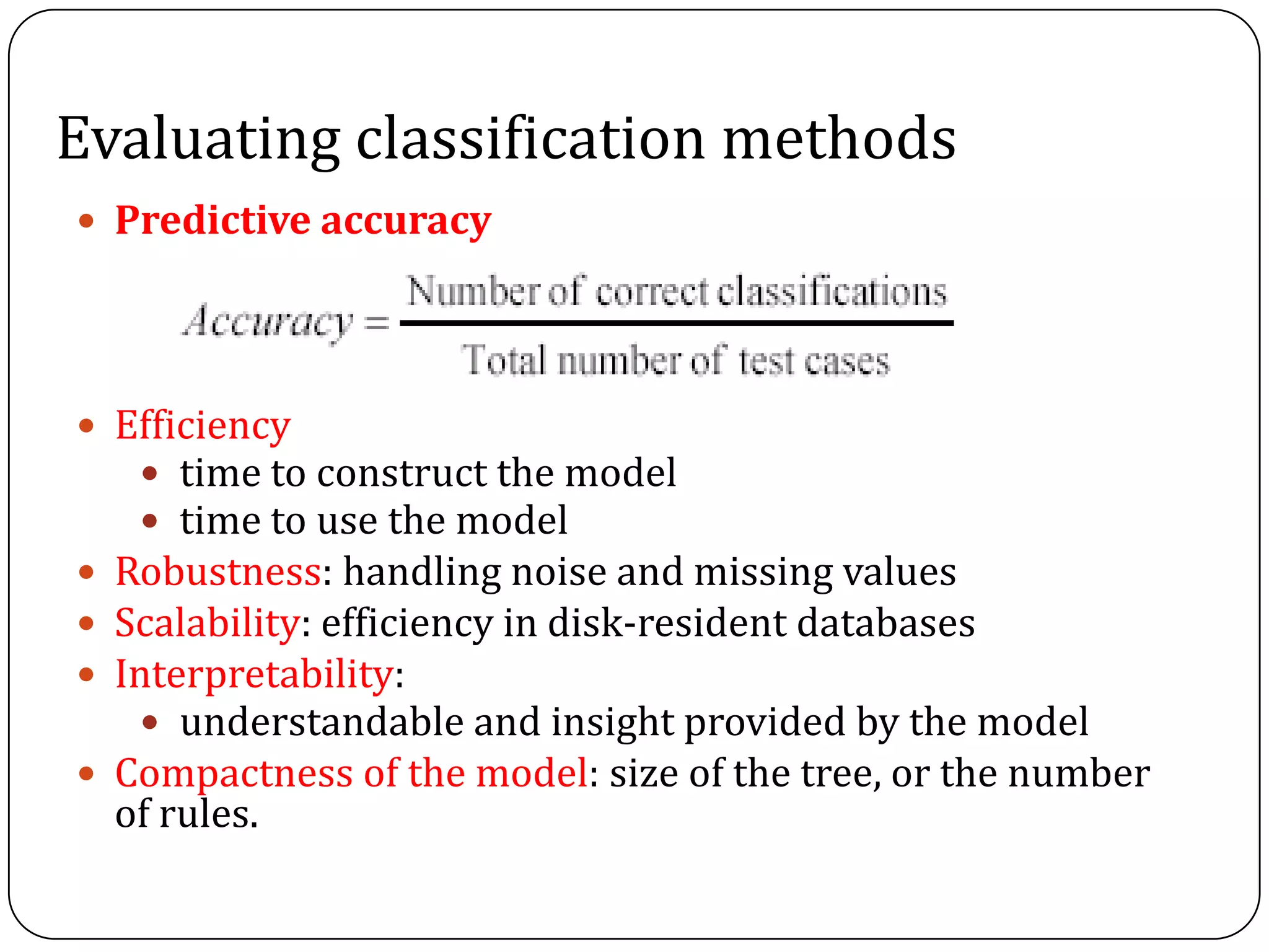Evaluating classification methods
 Predictive accuracy
 Efficiency
 time to construct the model
 time to use the model
 Robustness: handling noise and missing values
 Scalability: efficiency in disk-resident databases
 Interpretability:
 understandable and insight provided by the model
 Compactness of the model: size of the tree, or the number
of rules.
 