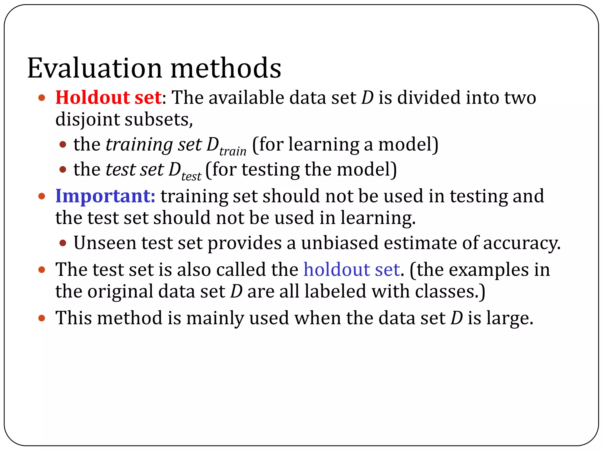 Evaluation methods
 Holdout set: The available data set D is divided into two
disjoint subsets,
 the training set Dtrain (for learning a model)
 the test set Dtest (for testing the model)
 Important: training set should not be used in testing and
the test set should not be used in learning.
 Unseen test set provides a unbiased estimate of accuracy.
 The test set is also called the holdout set. (the examples in
the original data set D are all labeled with classes.)
 This method is mainly used when the data set D is large.
 