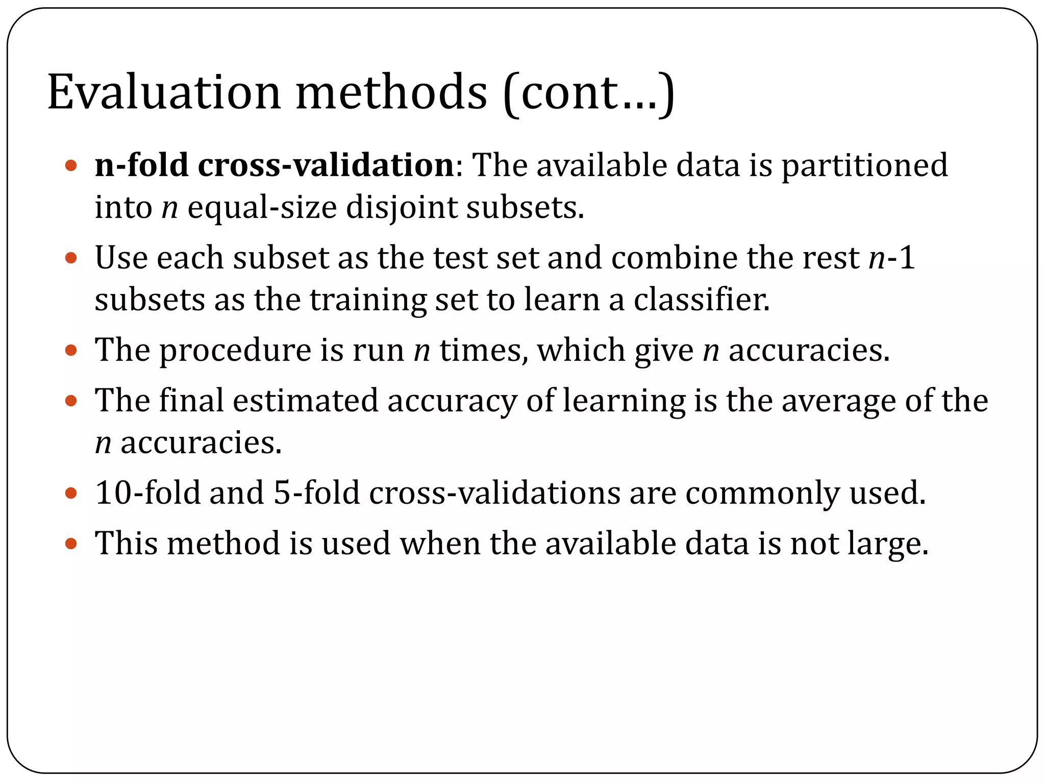 Evaluation methods (cont…)
 n-fold cross-validation: The available data is partitioned
into n equal-size disjoint subsets.
 Use each subset as the test set and combine the rest n-1
subsets as the training set to learn a classifier.
 The procedure is run n times, which give n accuracies.
 The final estimated accuracy of learning is the average of the
n accuracies.
 10-fold and 5-fold cross-validations are commonly used.
 This method is used when the available data is not large.
 