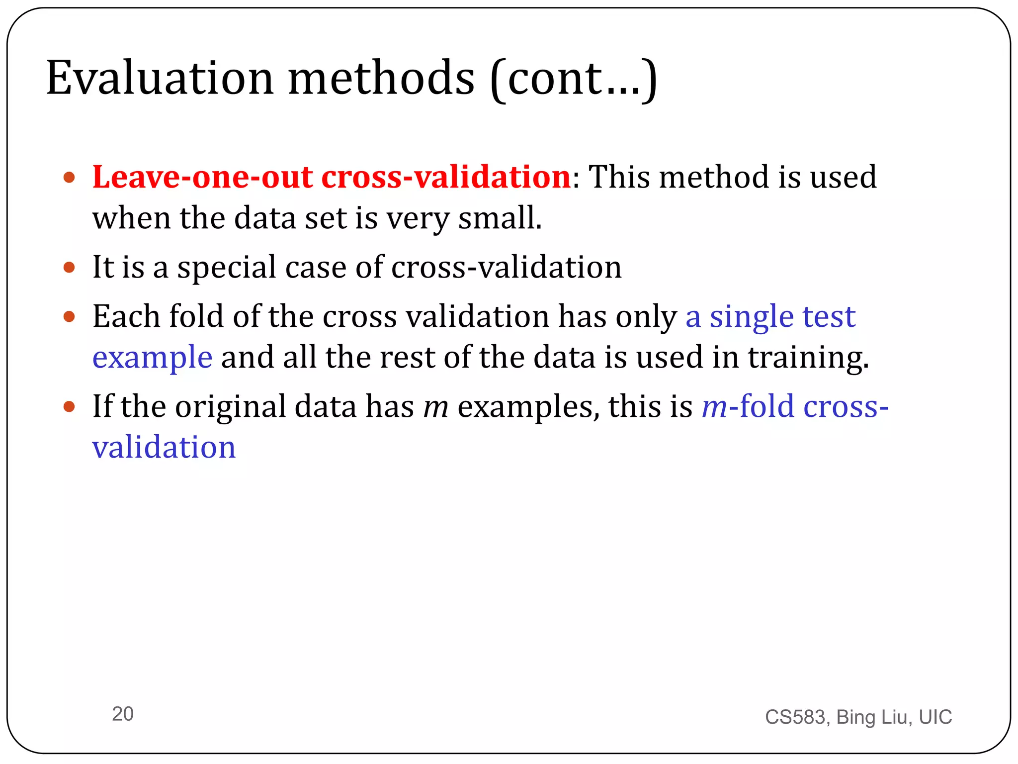 CS583, Bing Liu, UIC20
Evaluation methods (cont…)
 Leave-one-out cross-validation: This method is used
when the data set is very small.
 It is a special case of cross-validation
 Each fold of the cross validation has only a single test
example and all the rest of the data is used in training.
 If the original data has m examples, this is m-fold cross-
validation
 