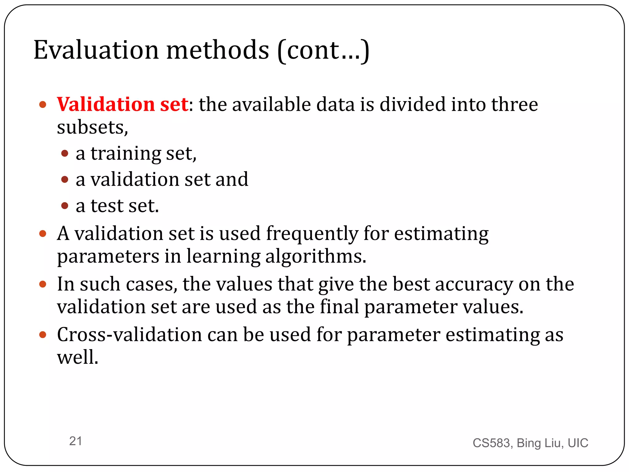 CS583, Bing Liu, UIC21
Evaluation methods (cont…)
 Validation set: the available data is divided into three
subsets,
 a training set,
 a validation set and
 a test set.
 A validation set is used frequently for estimating
parameters in learning algorithms.
 In such cases, the values that give the best accuracy on the
validation set are used as the final parameter values.
 Cross-validation can be used for parameter estimating as
well.
 