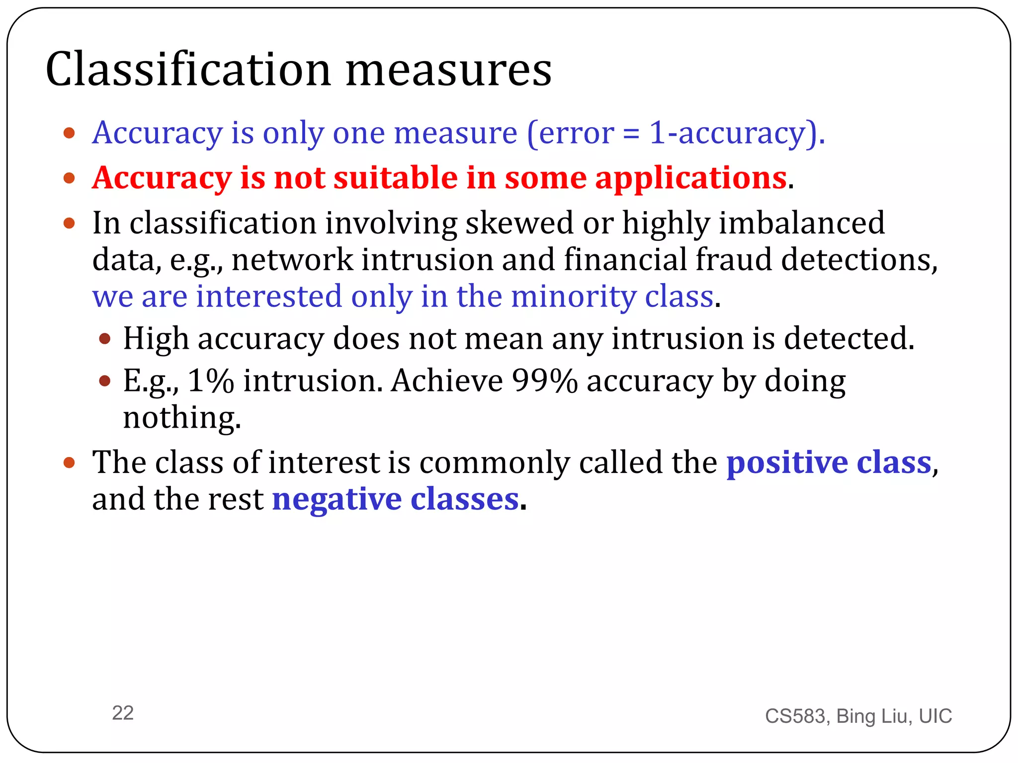 CS583, Bing Liu, UIC22
Classification measures
 Accuracy is only one measure (error = 1-accuracy).
 Accuracy is not suitable in some applications.
 In classification involving skewed or highly imbalanced
data, e.g., network intrusion and financial fraud detections,
we are interested only in the minority class.
 High accuracy does not mean any intrusion is detected.
 E.g., 1% intrusion. Achieve 99% accuracy by doing
nothing.
 The class of interest is commonly called the positive class,
and the rest negative classes.
 
