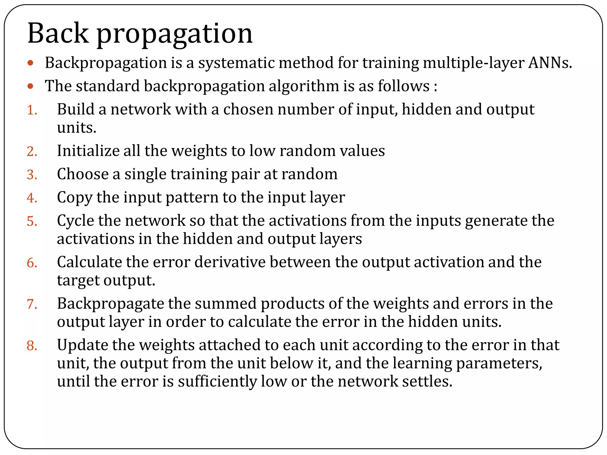 Back propagation
 Backpropagation is a systematic method for training multiple-layer ANNs.
 The standard backpropagation algorithm is as follows :
1. Build a network with a chosen number of input, hidden and output
units.
2. Initialize all the weights to low random values
3. Choose a single training pair at random
4. Copy the input pattern to the input layer
5. Cycle the network so that the activations from the inputs generate the
activations in the hidden and output layers
6. Calculate the error derivative between the output activation and the
target output.
7. Backpropagate the summed products of the weights and errors in the
output layer in order to calculate the error in the hidden units.
8. Update the weights attached to each unit according to the error in that
unit, the output from the unit below it, and the learning parameters,
until the error is sufficiently low or the network settles.
 