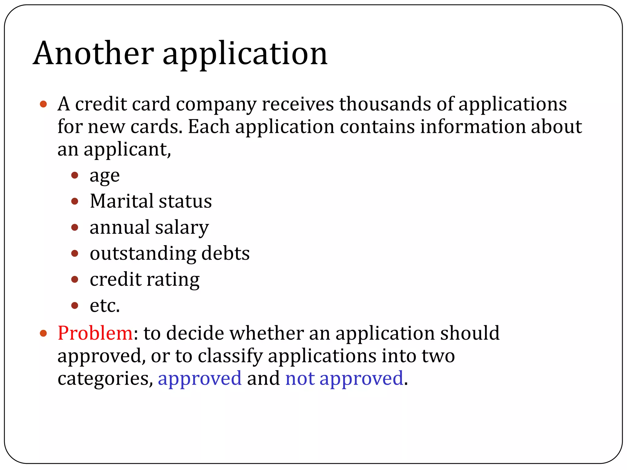 Another application
 A credit card company receives thousands of applications
for new cards. Each application contains information about
an applicant,
 age
 Marital status
 annual salary
 outstanding debts
 credit rating
 etc.
 Problem: to decide whether an application should
approved, or to classify applications into two
categories, approved and not approved.
 