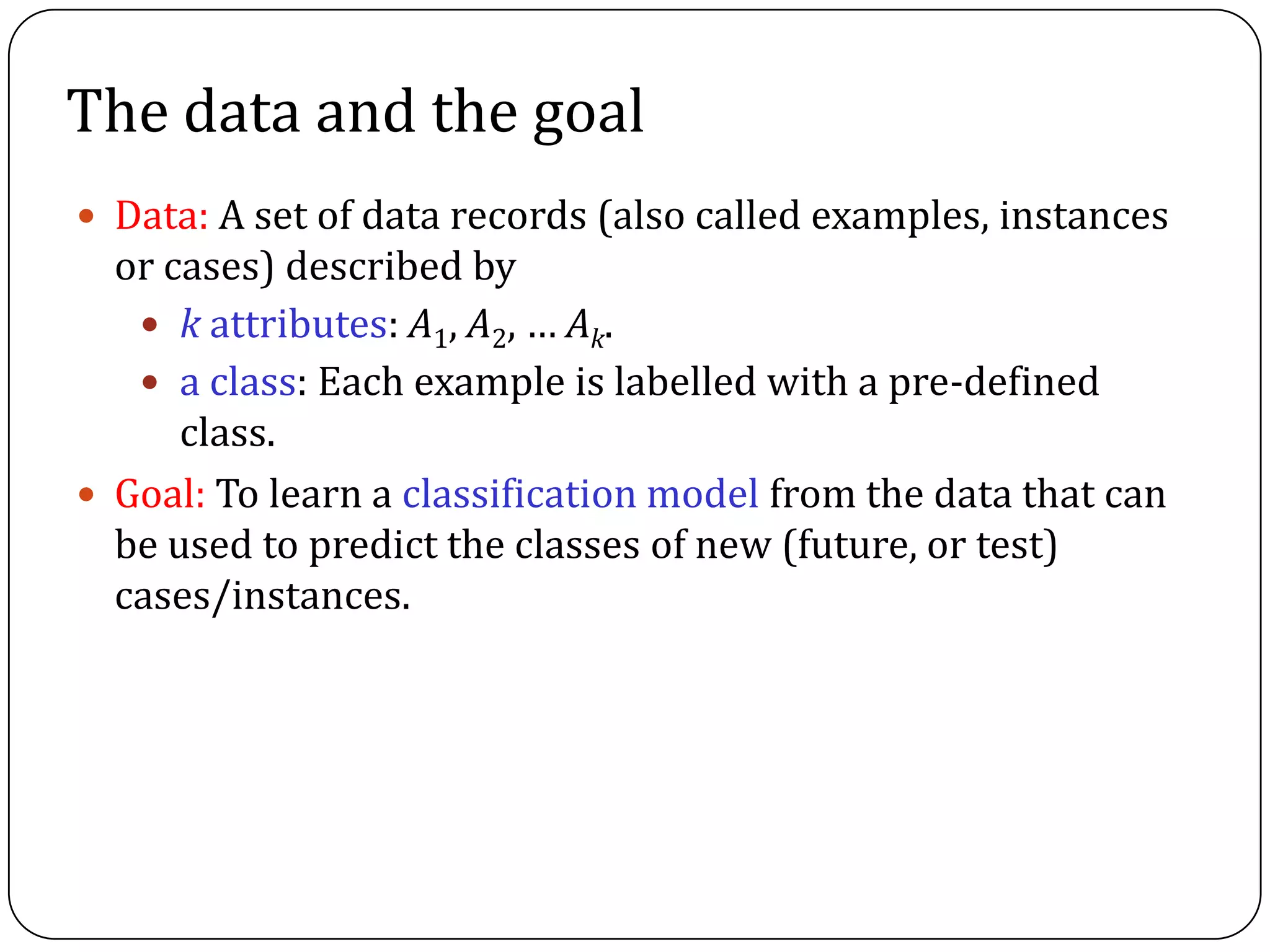  Data: A set of data records (also called examples, instances
or cases) described by
 k attributes: A1, A2, … Ak.
 a class: Each example is labelled with a pre-defined
class.
 Goal: To learn a classification model from the data that can
be used to predict the classes of new (future, or test)
cases/instances.
The data and the goal
 