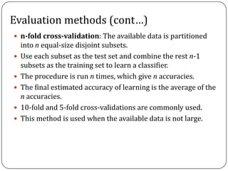 Evaluation methods (cont&hellip;)
 n-fold cross-validation: The available data is partitioned
into n equal-size disjoint subsets.
 Use each subset as the test set and combine the rest n-1
subsets as the training set to learn a classifier.
 The procedure is run n times, which give n accuracies.
 The final estimated accuracy of learning is the average of the
n accuracies.
 10-fold and 5-fold cross-validations are commonly used.
 This method is used when the available data is not large.
 