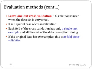 CS583, Bing Liu, UIC20
Evaluation methods (cont&hellip;)
 Leave-one-out cross-validation: This method is used
when the data set is very small.
 It is a special case of cross-validation
 Each fold of the cross validation has only a single test
example and all the rest of the data is used in training.
 If the original data has m examples, this is m-fold cross-
validation
 