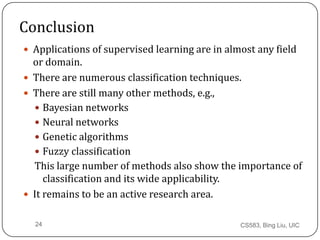 CS583, Bing Liu, UIC24
Conclusion
 Applications of supervised learning are in almost any field
or domain.
 There are numerous classification techniques.
 There are still many other methods, e.g.,
 Bayesian networks
 Neural networks
 Genetic algorithms
 Fuzzy classification
This large number of methods also show the importance of
classification and its wide applicability.
 It remains to be an active research area.
 