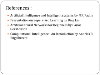 References :
 Artificial Intelligence and Intelligent systems by N.P. Padhy
 Presentation on Supervised Learning by Bing Liu.
 Artificial Neural Networks for Beginners by Carlos
Gershenson
 Computational Intelligence : An Introduction by Andries P.
Engelbrecht
 
