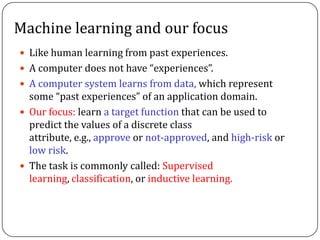 Machine learning and our focus
 Like human learning from past experiences.
 A computer does not have &ldquo;experiences&rdquo;.
 A computer system learns from data, which represent
some &ldquo;past experiences&rdquo; of an application domain.
 Our focus: learn a target function that can be used to
predict the values of a discrete class
attribute, e.g., approve or not-approved, and high-risk or
low risk.
 The task is commonly called: Supervised
learning, classification, or inductive learning.
 