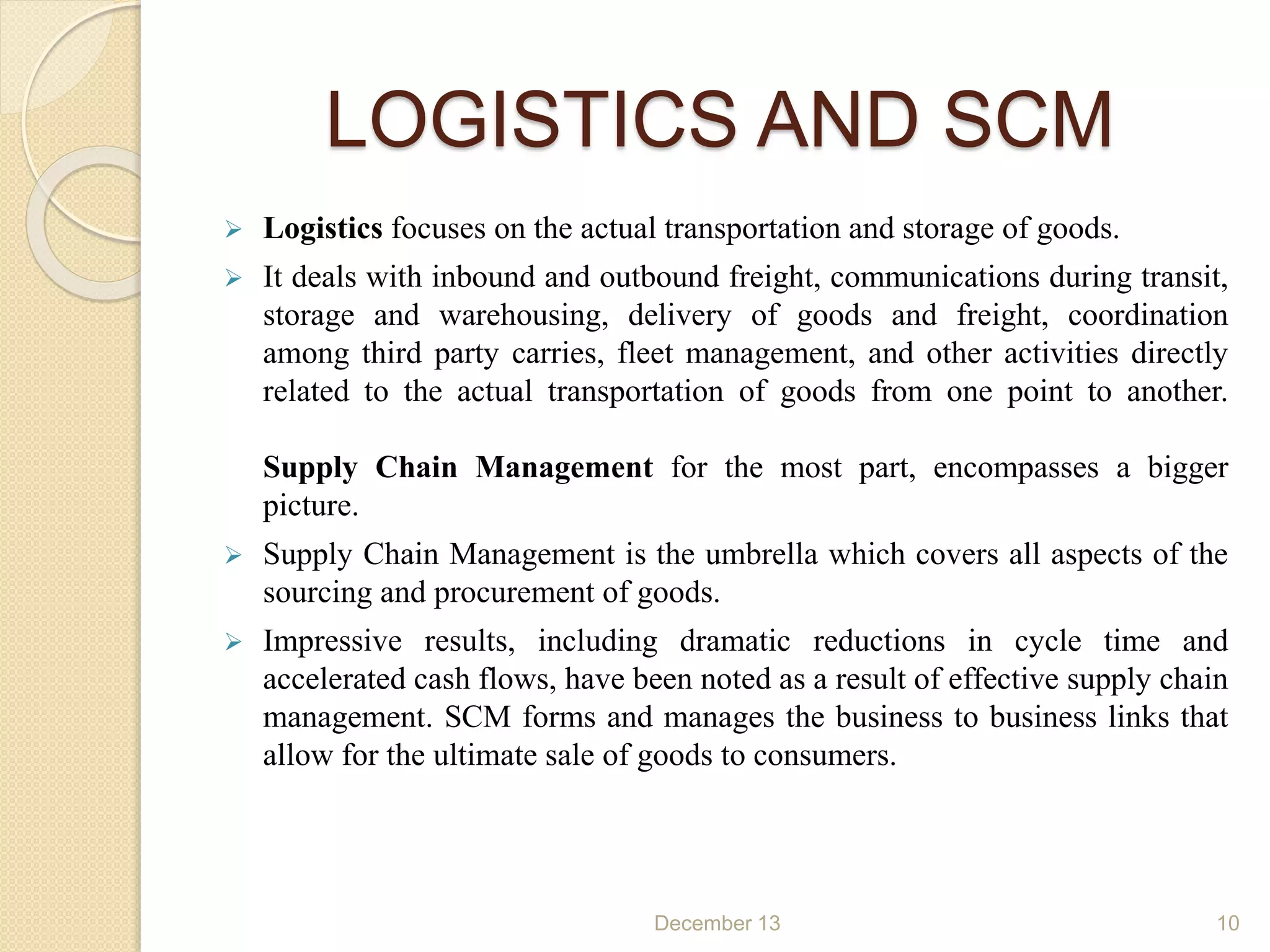 LOGISTICS AND SCM
 Logistics focuses on the actual transportation and storage of goods.
 It deals with inbound and outbound freight, communications during transit,
storage and warehousing, delivery of goods and freight, coordination
among third party carries, fleet management, and other activities directly
related to the actual transportation of goods from one point to another.
Supply Chain Management for the most part, encompasses a bigger
picture.
 Supply Chain Management is the umbrella which covers all aspects of the
sourcing and procurement of goods.
 Impressive results, including dramatic reductions in cycle time and
accelerated cash flows, have been noted as a result of effective supply chain
management. SCM forms and manages the business to business links that
allow for the ultimate sale of goods to consumers.
December 13 10
 