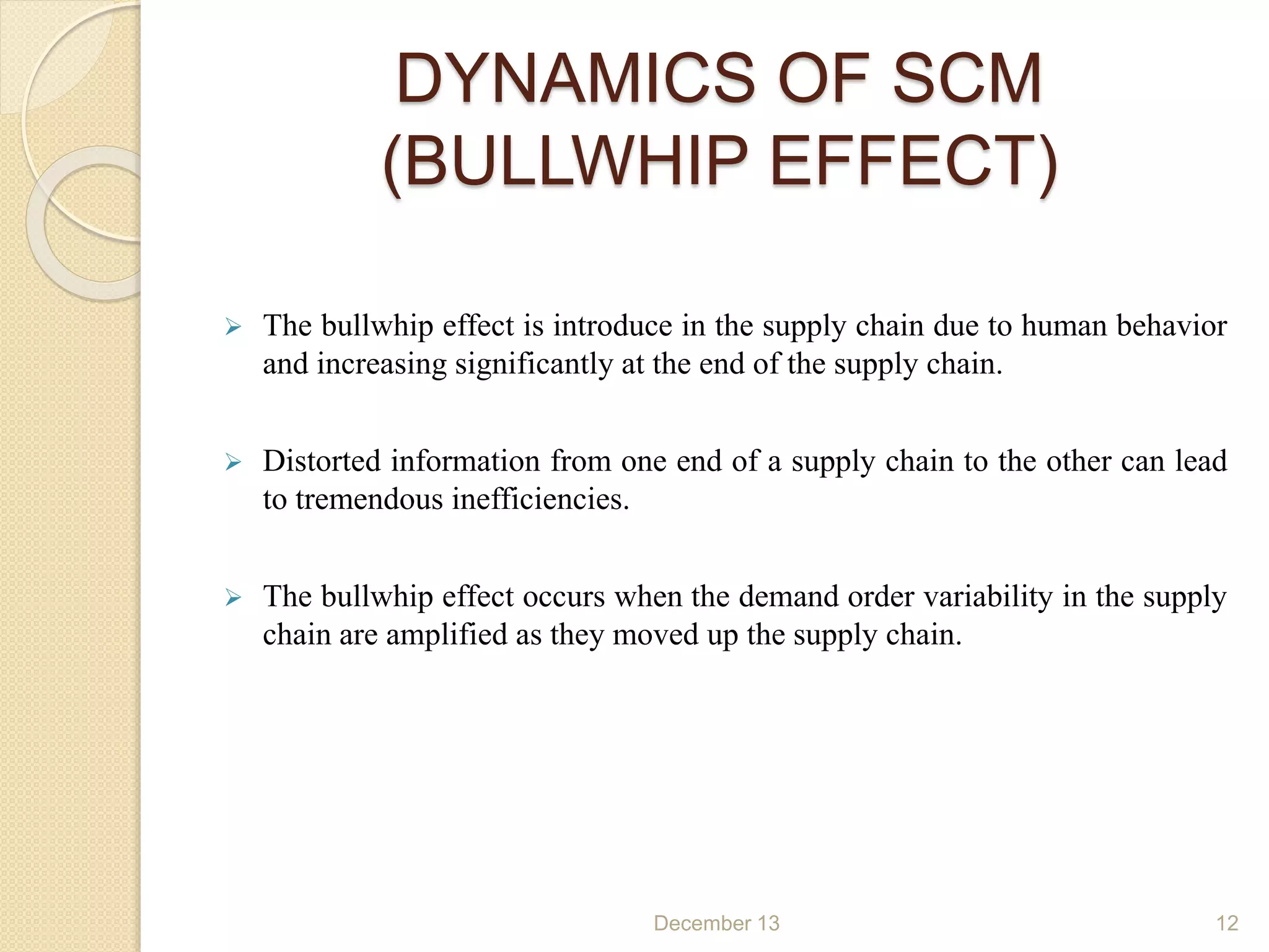 DYNAMICS OF SCM
(BULLWHIP EFFECT)
 The bullwhip effect is introduce in the supply chain due to human behavior
and increasing significantly at the end of the supply chain.
 Distorted information from one end of a supply chain to the other can lead
to tremendous inefficiencies.
 The bullwhip effect occurs when the demand order variability in the supply
chain are amplified as they moved up the supply chain.
December 13 12
 