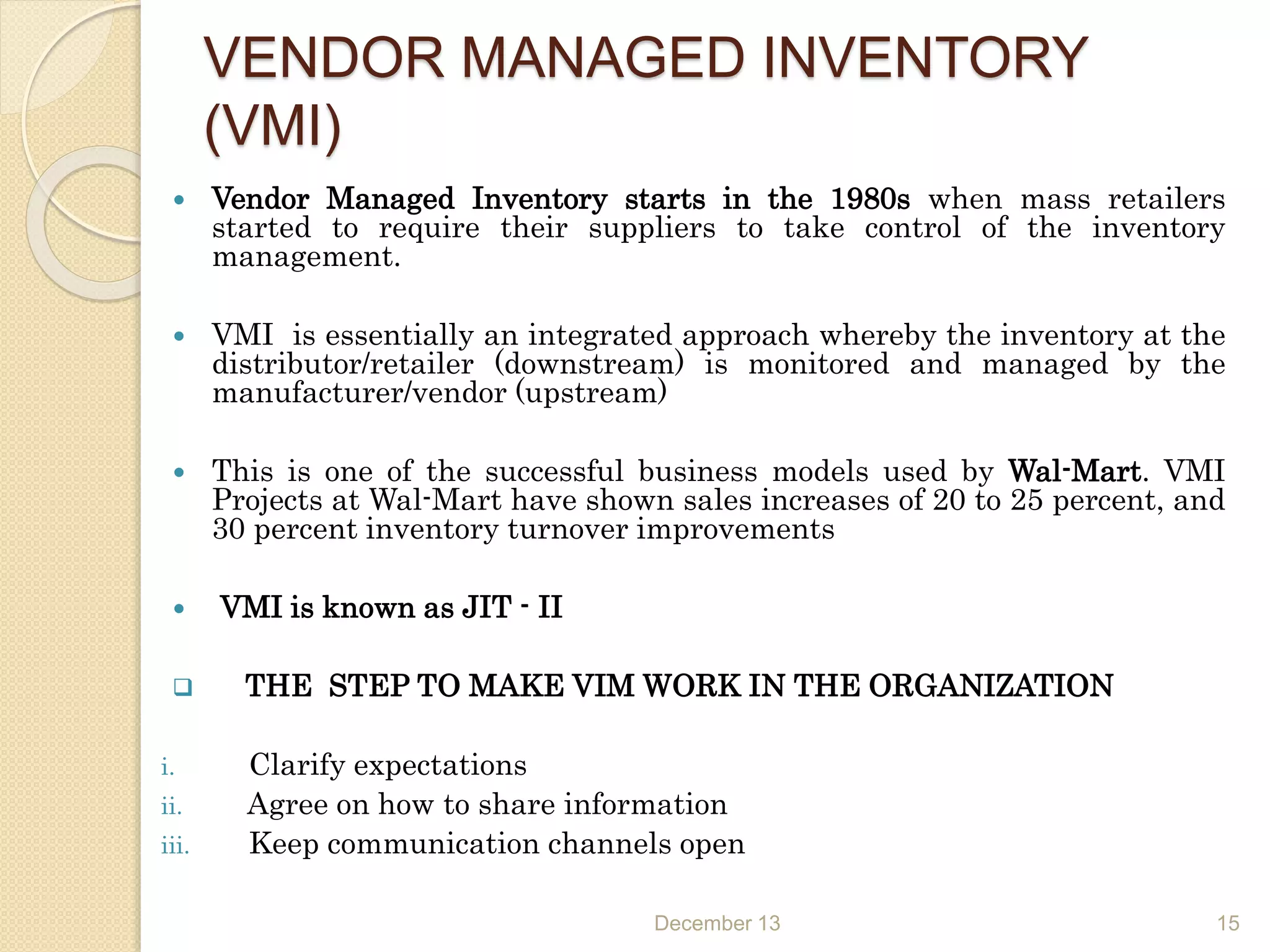 VENDOR MANAGED INVENTORY
(VMI)
 Vendor Managed Inventory starts in the 1980s when mass retailers
started to require their suppliers to take control of the inventory
management.
 VMI is essentially an integrated approach whereby the inventory at the
distributor/retailer (downstream) is monitored and managed by the
manufacturer/vendor (upstream)
 This is one of the successful business models used by Wal-Mart. VMI
Projects at Wal-Mart have shown sales increases of 20 to 25 percent, and
30 percent inventory turnover improvements
 VMI is known as JIT - II
 THE STEP TO MAKE VIM WORK IN THE ORGANIZATION
i. Clarify expectations
ii. Agree on how to share information
iii. Keep communication channels open
December 13 15
 