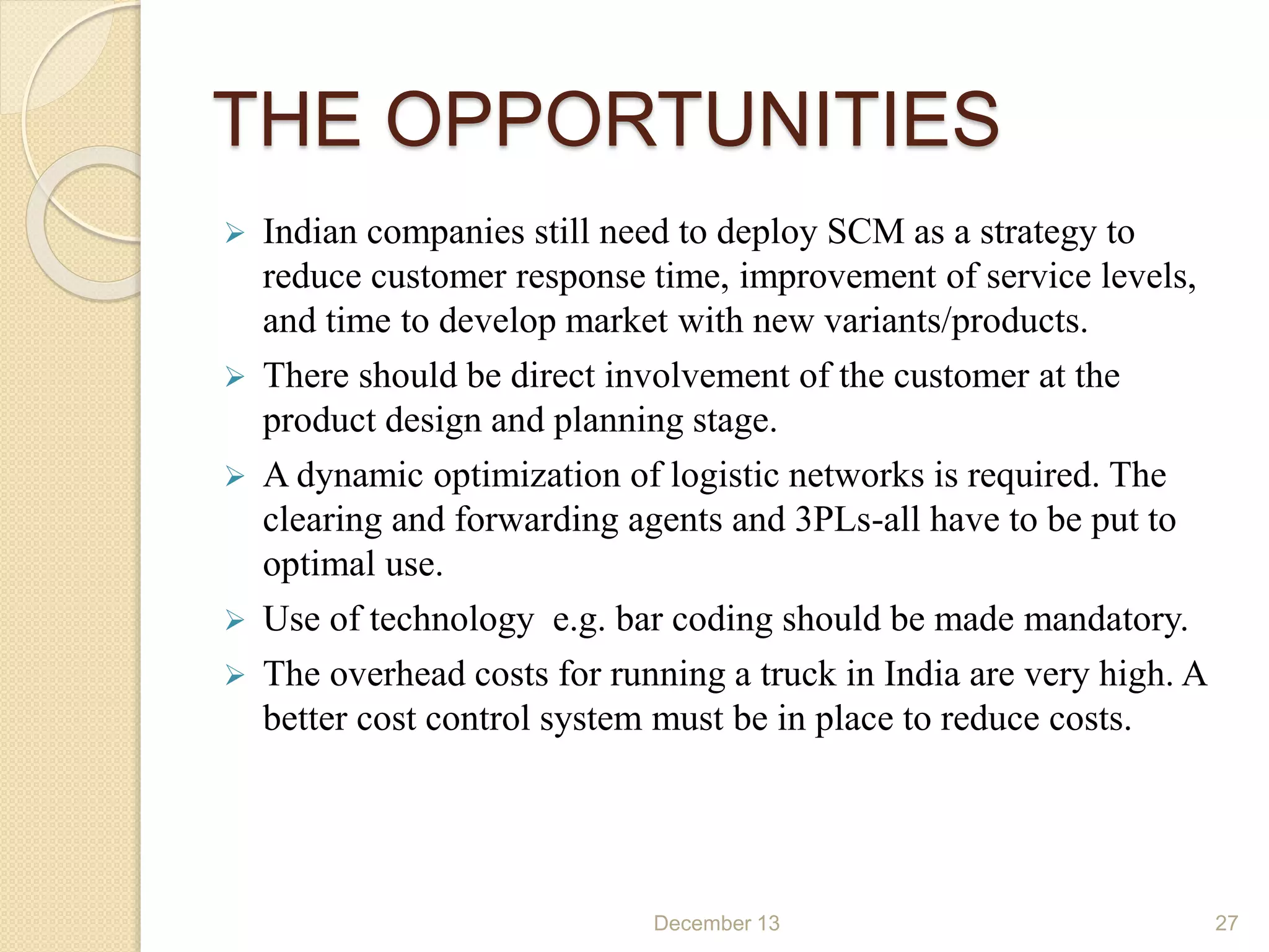 THE OPPORTUNITIES
 Indian companies still need to deploy SCM as a strategy to
reduce customer response time, improvement of service levels,
and time to develop market with new variants/products.
 There should be direct involvement of the customer at the
product design and planning stage.
 A dynamic optimization of logistic networks is required. The
clearing and forwarding agents and 3PLs-all have to be put to
optimal use.
 Use of technology e.g. bar coding should be made mandatory.
 The overhead costs for running a truck in India are very high. A
better cost control system must be in place to reduce costs.
December 13 27
 