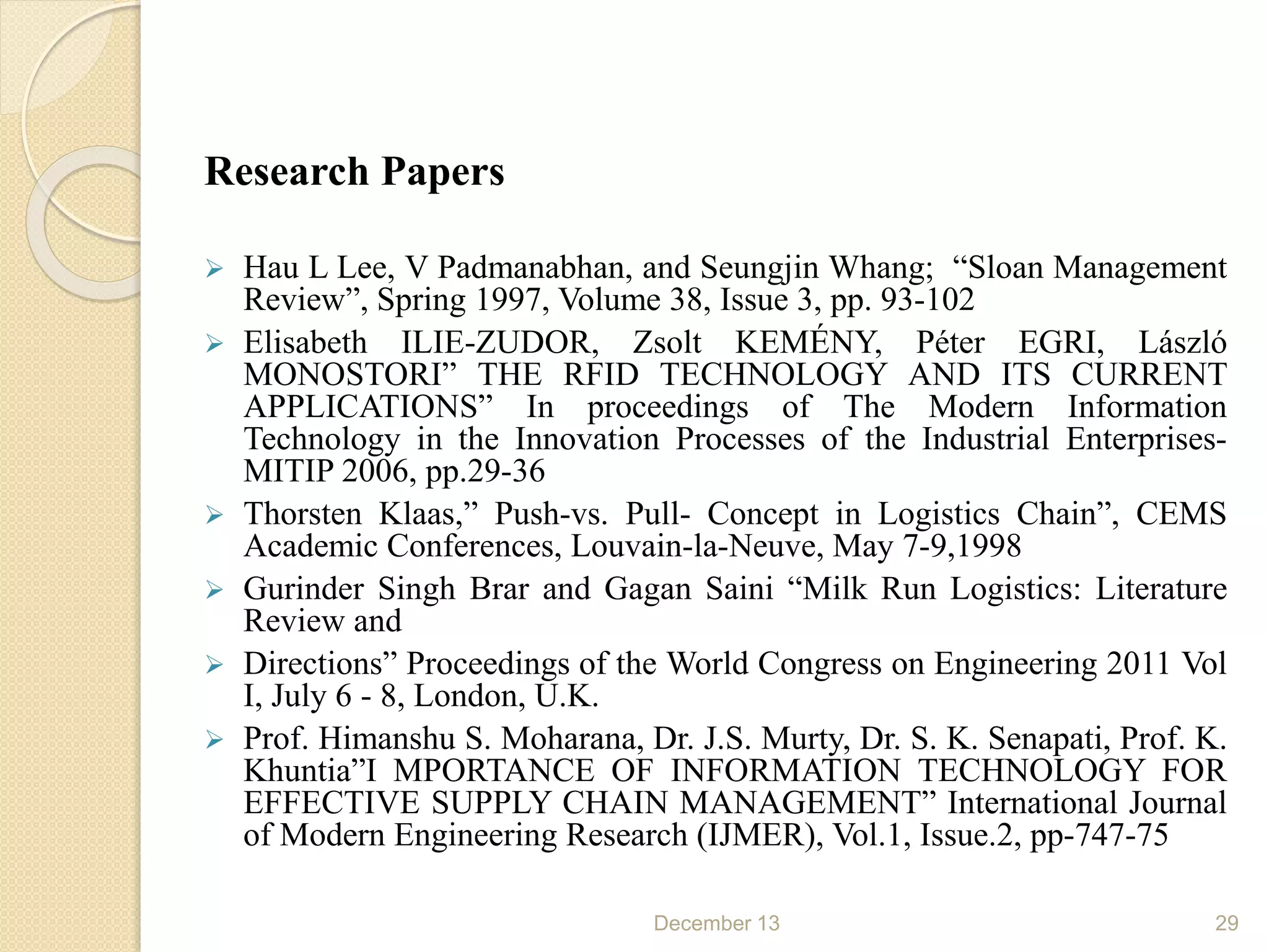 Research Papers
 Hau L Lee, V Padmanabhan, and Seungjin Whang; “Sloan Management
Review”, Spring 1997, Volume 38, Issue 3, pp. 93-102
 Elisabeth ILIE-ZUDOR, Zsolt KEMÉNY, Péter EGRI, László
MONOSTORI” THE RFID TECHNOLOGY AND ITS CURRENT
APPLICATIONS” In proceedings of The Modern Information
Technology in the Innovation Processes of the Industrial Enterprises-
MITIP 2006, pp.29-36
 Thorsten Klaas,” Push-vs. Pull- Concept in Logistics Chain”, CEMS
Academic Conferences, Louvain-la-Neuve, May 7-9,1998
 Gurinder Singh Brar and Gagan Saini “Milk Run Logistics: Literature
Review and
 Directions” Proceedings of the World Congress on Engineering 2011 Vol
I, July 6 - 8, London, U.K.
 Prof. Himanshu S. Moharana, Dr. J.S. Murty, Dr. S. K. Senapati, Prof. K.
Khuntia”I MPORTANCE OF INFORMATION TECHNOLOGY FOR
EFFECTIVE SUPPLY CHAIN MANAGEMENT” International Journal
of Modern Engineering Research (IJMER), Vol.1, Issue.2, pp-747-75
December 13 29
 