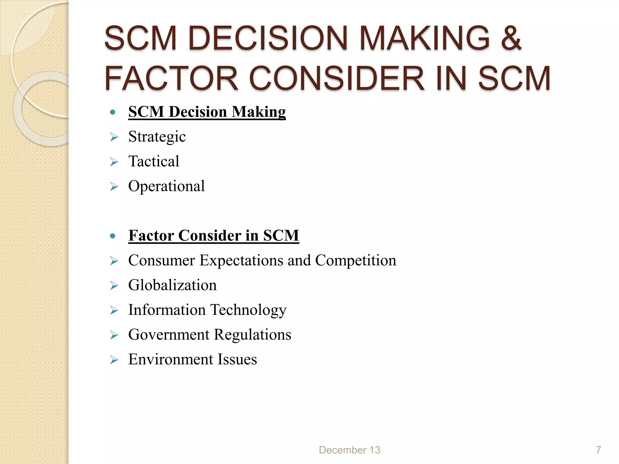 SCM DECISION MAKING &
FACTOR CONSIDER IN SCM
 SCM Decision Making
 Strategic
 Tactical
 Operational
 Factor Consider in SCM
 Consumer Expectations and Competition
 Globalization
 Information Technology
 Government Regulations
 Environment Issues
December 13 7
 