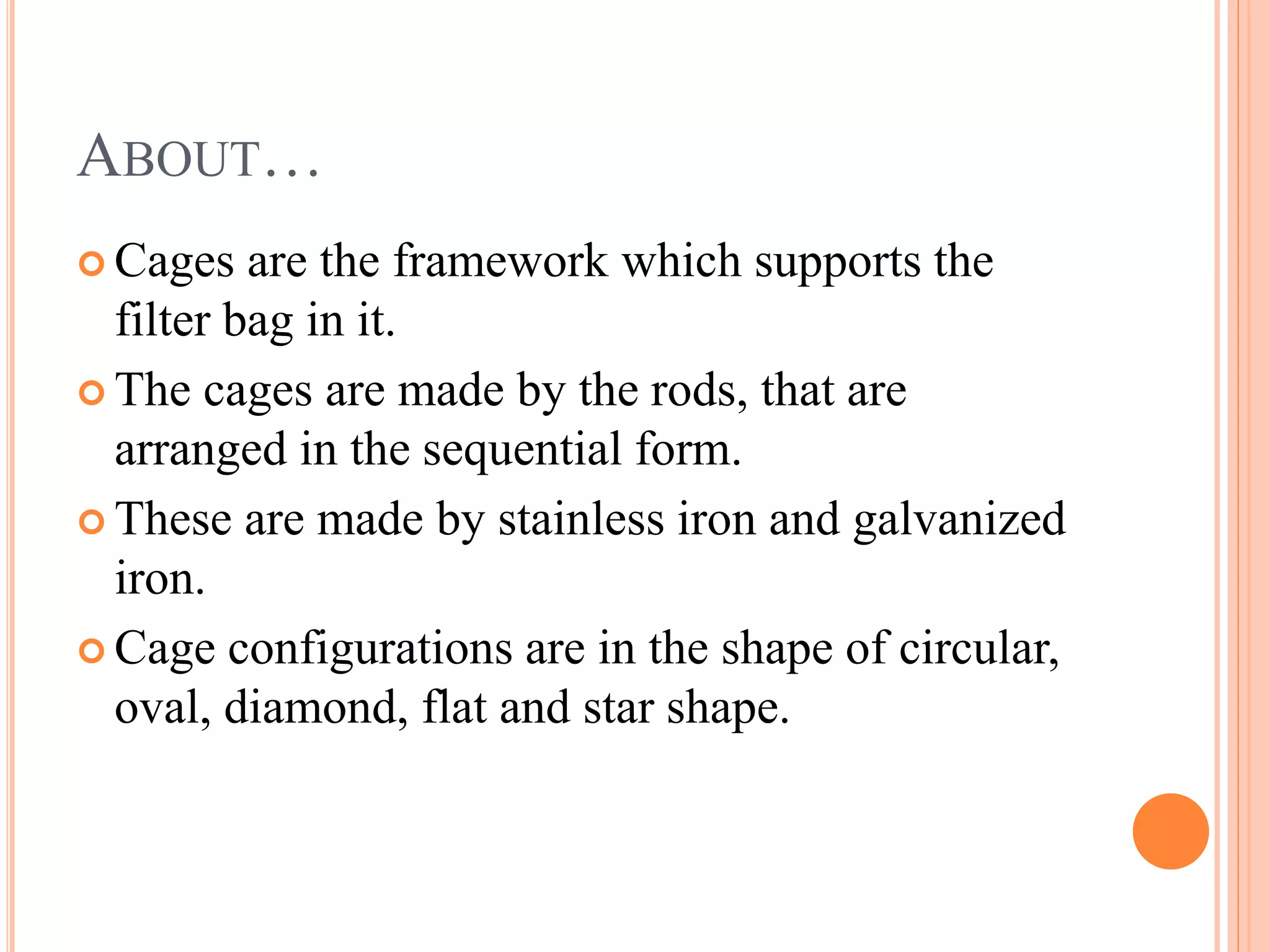 ABOUT…
Cages are the framework which supports the
filter bag in it.
The cages are made by the rods, that are
arranged in the sequential form.
These are made by stainless iron and galvanized
iron.
Cage configurations are in the shape of circular,
oval, diamond, flat and star shape.