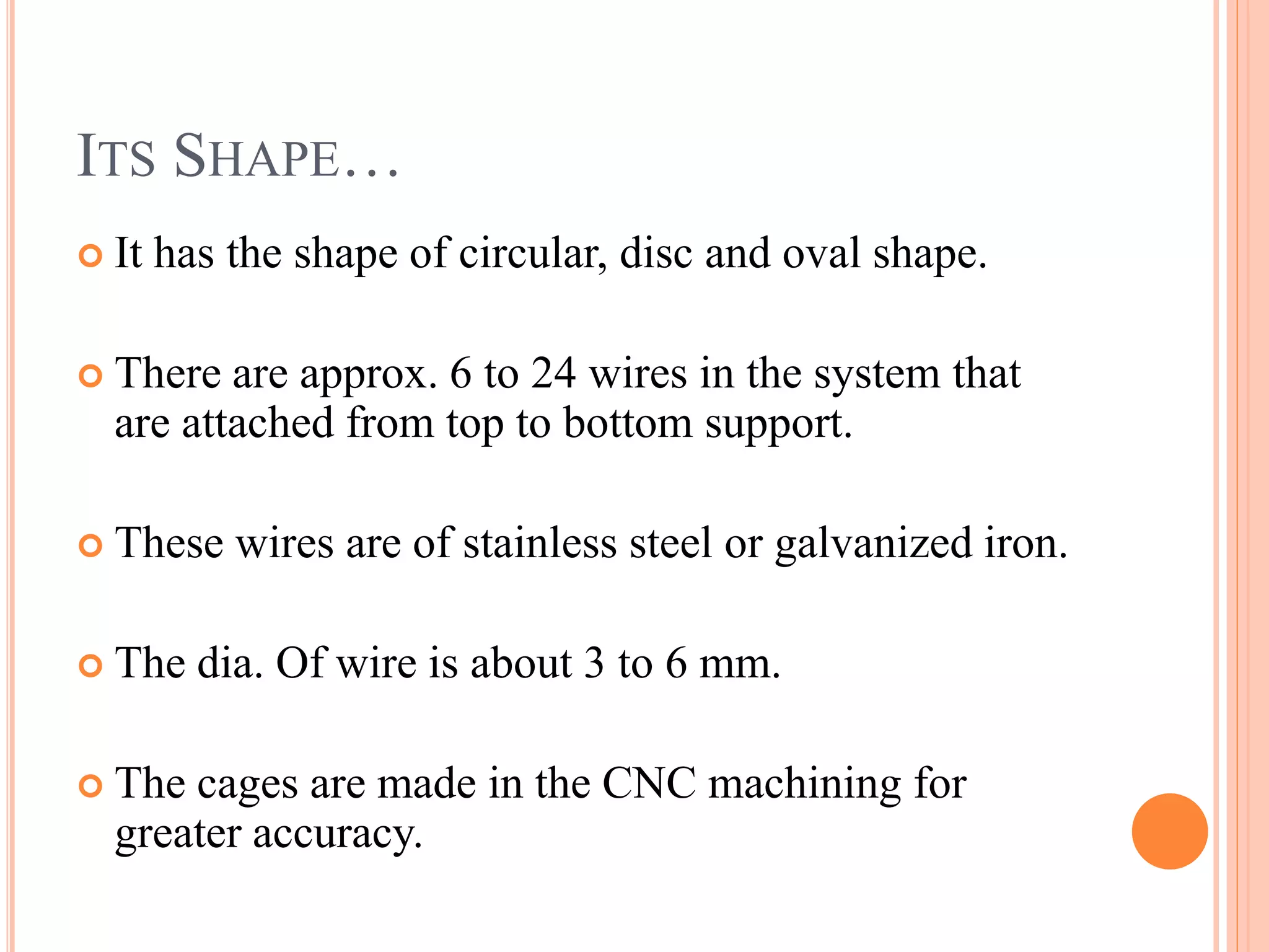ITS SHAPE…
It has the shape of circular, disc and oval shape.
There are approx. 6 to 24 wires in the system that
are attached from top to bottom support.
These wires are of stainless steel or galvanized iron.
The dia. Of wire is about 3 to 6 mm.
The cages are made in the CNC machining for
greater accuracy.