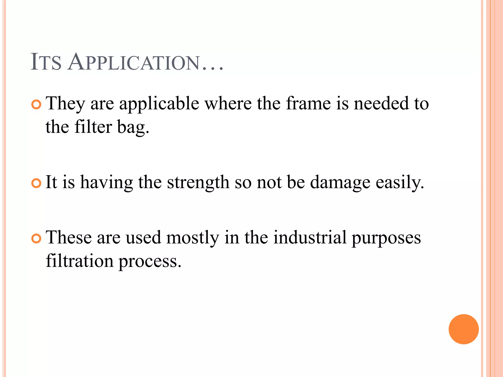 ITS APPLICATION…
They are applicable where the frame is needed to
the filter bag.
It is having the strength so not be damage easily.
These are used mostly in the industrial purposes
filtration process.
