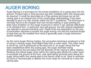 AUGER BORING
• Auger Boring is a technique for the bored installation of a casing pipe into the
ground. Product pipe or final services are then installed within the casing pipe
as required. It could be described as a Pipe jacking technique but as the
casing pipe is an integral part of the construction methodology it has been
decided to give it its own section within the ISTT Guidelines. The technique is
normally found to be cheaper than full microtunnelling or pipe jacking but
does have limitation on the range of ground in which it can operate effectively
in its standard form, in particular very wet ground, but with special adaptation
can operate in ground including rock. Depth limits are dependent on the size
of excavation required to access the auger boring unit and the practical length
of pipe that can be installed from what is generally quite a large dimension
launch shaft/pit.
•
• As the name Auger Boring implies, the excavation technique employed is that
of using a rotating auger chain/flight fitted with a cutter head. The cutter head
is driven by, and is positioned at the lead end of, an auger string that has
been established within the casing pipe, the auger diameter being
dimensioned to the just below the full diameter of the casing to allow rotation.
Rotating the helical auger chain within the casing pipe allows the cutter head
to excavate the ground at the face, with spoil being removed back along the
auger string within the casing pipe to the launch shaft or pit. Spoil is removed
by hand or mechanically or placed into muck skips for removal as it exits the
casing pipe.
 