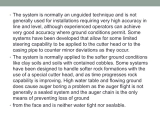 • The system is normally an unguided technique and is not
generally used for installations requiring very high accuracy in
line and level, although experienced operators can achieve
very good accuracy where ground conditions permit. Some
systems have been developed that allow for some limited
steering capability to be applied to the cutter head or to the
casing pipe to counter minor deviations as they occur.
• The system is normally applied to the softer ground conditions
like clay soils and soils with contained cobbles. Some systems
have been designed to handle softer rock formations with the
use of a special cutter head, and as time progresses rock
capability is improving. High water table and flowing ground
does cause auger boring a problem as the auger flight is not
generally a sealed system and the auger chain is the only
means of preventing loss of ground
• from the face and is neither water tight nor sealable.
 