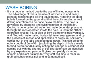 WASH BORING
• It is a popular method due to the use of limited equipments.
The advantage of this is the use of inexpensive and easily
portable handling and drilling equipments. Here first an open
hole is formed on the ground so that the soil sampling or rock
drilling operation can be done below the hole. The hole is
advanced by chopping and twisting action of the light bit.
Cutting is done by forced water and water jet under pressure
through the rods operated inside the hole. In India the “Dheki”
operation is used, i.e., a pipe of 5cm diameter is held vertically
and filled with water using horizontal lever arrangement and by
the process of suction and application of pressure, soil slurry
comes out of the tube and pipe goes down. This can be done
upto a depth of 8m –10m (excluding the depth of hole already
formed beforehand) Just by noting the change of colour of soil
coming out with the change of soil character can be identified
by any experienced person. It gives completely disturbed
sample and is not suitable for very soft soil, fine to medium
grained cohesionless soil and in cemented soil.
 