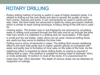 ROTARY DRILLING
• Rotary drilling method of boring is useful in case of highly resistant strata. It is
related to finding out the rock strata and also to access the quality of rocks
from cracks, fissures and joints. It can conveniently be used in sands and silts
also. Here, the bore holes are advanced in depth by rotary percussion method
which is similar to wash boring technique. A heavy string of the drill rod is used
for
• choking action. The broken rock or soil fragments are removed by circulating
water or drilling mud pumped through the drill rods and bit up through the bore
hole from which it is collected in a settling tank for recirculation. If the depth
• is small and the soil stable, water alone can be used. However,drilling fluids
are useful as they serve to stabilize the bore hole.
• Drilling mud is slurry of bentonite in water. The drilling fluid causes stabilizing
effect to the bore hole partly due to higher specific gravity as compared with
water and partly due to formation of mud cake on the sides of the hole. As the
• stabilizing effect is imparted by these drilling fluids no casing is required if
drilling fluid is used. This method is suitable for boring holes of diameter 10cm,
or more preferably 15 to20cm in most of the rocks. It is uneconomical for
• holes less than 10cm diameter. The depth of various strata can be detected by
inspection of cuttings.
 