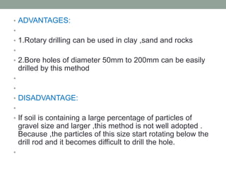 • ADVANTAGES:
•
• 1.Rotary drilling can be used in clay ,sand and rocks
•
• 2.Bore holes of diameter 50mm to 200mm can be easily
drilled by this method
•
•
• DISADVANTAGE:
•
• If soil is containing a large percentage of particles of
gravel size and larger ,this method is not well adopted .
Because ,the particles of this size start rotating below the
drill rod and it becomes difficult to drill the hole.
•
 