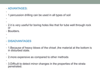 • ADVANTAGES:
•
• 1.percussion drilling can be used in all types of soil
•
•
• 2.it is very useful for boring holes like that for tube well through rock
or
• Boulders.
•
•
• DISADVANTAGES
•
• 1.Because of heavy blows of the chisel ,the material at the bottom is
in disturbed state.
•
• 2.more expensive as compared to other methods
•
• 3.Diffcult to detect minor changes in the properties of the strata
penetrated.
 