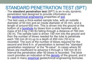 STANDARD PENETRATION TEST (SPT)
• The standard penetration test (SPT) is an in-situ dynamic
penetration test designed to provide information on
the geotechnical engineering properties of soil.
• The test uses a thick-walled sample tube, with an outside
diameter of 50 mm and an inside diameter of 35 mm, and a
length of around 650 mm. This is driven into the ground at the
bottom of a borehole by blows from a slide hammer with a
mass of 63.5 kg (140 lb) falling through a distance of 760 mm
(30 in). The sample tube is driven 150 mm into the ground and
then the number of blows needed for the tube to penetrate
each 150 mm (6 in) up to a depth of 450 mm (18 in) is
recorded. The sum of the number of blows required for the
second and third 6 in. of penetration is termed the "standard
penetration resistance" or the "N-value". In cases where 50
blows are insufficient to advance it through a 150 mm (6 in)
interval the penetration after 50 blows is recorded. The blow
count provides an indication of the density of the ground, and it
is used in many empirical geotechnical engineering formulae.
 