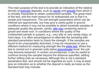 • The main purpose of the test is to provide an indication of the relative
density of granular deposits, such as sands and gravels from which it
is virtually impossible to obtain undisturbed samples. The great merit
of the test, and the main reason for its widespread use is that it is
simple and inexpensive. The soil strength parameters which can be
inferred are approximate, but may give a useful guide in ground
conditions where it may not be possible to obtain borehole samples of
adequate quality like gravels, sands, silts,clay containing sand or
gravel and weak rock. In conditions where the quality of the
undisturbed sample is suspect, e.g., very silty or very sandy clays, or
hard clays, it is often advantageous to alternate the sampling with
standard penetration tests to check the strength. If the samples are
found to be unacceptably disturbed, it may be necessary to use a
different method for measuring strength like the plate test. When the
test is carried out in granular soils below groundwater level, the soil
may become loosened. In certain circumstances, it can be useful to
continue driving the sampler beyond the distance specified, adding
further drilling rods as necessary. Although this is not a standard
penetration test, and should not be regarded as such, it may at least
give an indication as to whether the deposit is really as loose as the
standard test may indicate.
 