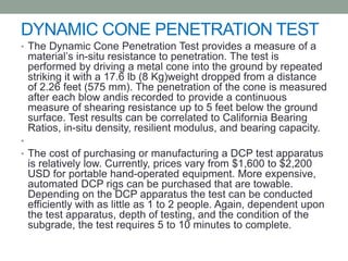DYNAMIC CONE PENETRATION TEST
• The Dynamic Cone Penetration Test provides a measure of a
material’s in-situ resistance to penetration. The test is
performed by driving a metal cone into the ground by repeated
striking it with a 17.6 lb (8 Kg)weight dropped from a distance
of 2.26 feet (575 mm). The penetration of the cone is measured
after each blow andis recorded to provide a continuous
measure of shearing resistance up to 5 feet below the ground
surface. Test results can be correlated to California Bearing
Ratios, in-situ density, resilient modulus, and bearing capacity.
•
• The cost of purchasing or manufacturing a DCP test apparatus
is relatively low. Currently, prices vary from $1,600 to $2,200
USD for portable hand-operated equipment. More expensive,
automated DCP rigs can be purchased that are towable.
Depending on the DCP apparatus the test can be conducted
efficiently with as little as 1 to 2 people. Again, dependent upon
the test apparatus, depth of testing, and the condition of the
subgrade, the test requires 5 to 10 minutes to complete.
 