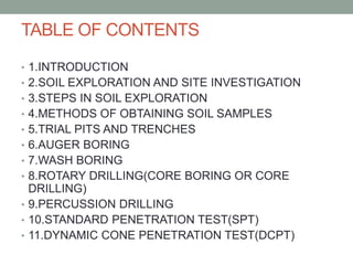 TABLE OF CONTENTS
• 1.INTRODUCTION
• 2.SOIL EXPLORATION AND SITE INVESTIGATION
• 3.STEPS IN SOIL EXPLORATION
• 4.METHODS OF OBTAINING SOIL SAMPLES
• 5.TRIAL PITS AND TRENCHES
• 6.AUGER BORING
• 7.WASH BORING
• 8.ROTARY DRILLING(CORE BORING OR CORE
DRILLING)
• 9.PERCUSSION DRILLING
• 10.STANDARD PENETRATION TEST(SPT)
• 11.DYNAMIC CONE PENETRATION TEST(DCPT)
 