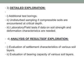• 3) DETAILED EXPLORATION:
•
• i) Additional test borings.
• ii) Undisturbed sampling if compressible soils are
encountered at critical depth.
• iii) Laboratory/Field tests if data on soil strength and
deformation characteristics are needed.
• 4) ANALYSIS OF RESULTSOF EXPLORATION:
•
• i) Evaluation of settlement characteristics of various soil
layers.
• ii) Evaluation of bearing capacity of various soil layers.
 