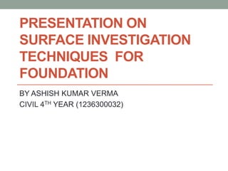PRESENTATION ON
SURFACE INVESTIGATION
TECHNIQUES FOR
FOUNDATION
BY ASHISH KUMAR VERMA
CIVIL 4TH YEAR (1236300032)
 