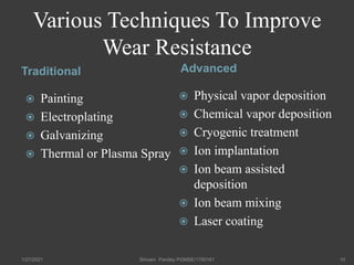 Various Techniques To Improve
Wear Resistance
Traditional Advanced
 Painting
 Electroplating
 Galvanizing
 Thermal or Plasma Spray
 Physical vapor deposition
 Chemical vapor deposition
 Cryogenic treatment
 Ion implantation
 Ion beam assisted
deposition
 Ion beam mixing
 Laser coating
1/27/2021 Shivam Pandey PGMSE/1750161 10
 