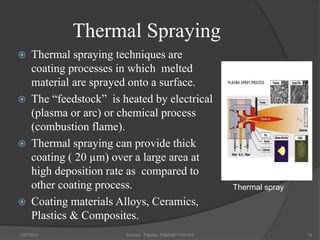 Thermal Spraying
 Thermal spraying techniques are
coating processes in which melted
material are sprayed onto a surface.
 The “feedstock” is heated by electrical
(plasma or arc) or chemical process
(combustion flame).
 Thermal spraying can provide thick
coating ( 20 µm) over a large area at
high deposition rate as compared to
other coating process.
 Coating materials Alloys, Ceramics,
Plastics & Composites.
1/27/2021 Shivam Pandey PGMSE/1750161 14
Thermal spray
 