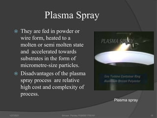 Plasma Spray
 They are fed in powder or
wire form, heated to a
molten or semi molten state
and accelerated towards
substrates in the form of
micrometre-size particles.
 Disadvantages of the plasma
spray process are relative
high cost and complexity of
process.
1/27/2021 Shivam Pandey PGMSE/1750161 15
Plasma spray
 