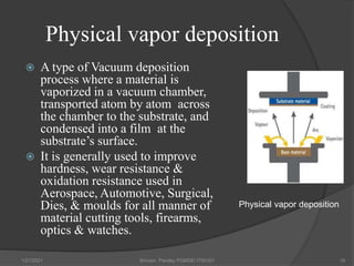 Physical vapor deposition
 A type of Vacuum deposition
process where a material is
vaporized in a vacuum chamber,
transported atom by atom across
the chamber to the substrate, and
condensed into a film at the
substrate’s surface.
 It is generally used to improve
hardness, wear resistance &
oxidation resistance used in
Aerospace, Automotive, Surgical,
Dies, & moulds for all manner of
material cutting tools, firearms,
optics & watches.
1/27/2021 Shivam Pandey PGMSE/1750161 16
Physical vapor deposition
 
