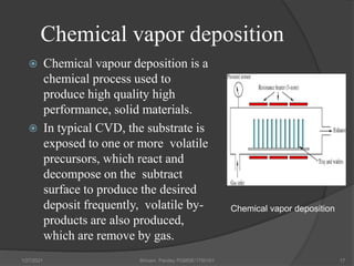 Chemical vapor deposition
 Chemical vapour deposition is a
chemical process used to
produce high quality high
performance, solid materials.
 In typical CVD, the substrate is
exposed to one or more volatile
precursors, which react and
decompose on the subtract
surface to produce the desired
deposit frequently, volatile by-
products are also produced,
which are remove by gas.
1/27/2021 Shivam Pandey PGMSE/1750161 17
Chemical vapor deposition
 