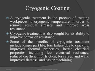 Cryogenic Coating
 A cryogenic treatment is the process of treating
workpieces to cryogenic temperature in order to
remove residual stresses and improve wear
resistance.
 Cryogenic treatment is also sought for its ability to
improve corrosion resistance.
 Some of the benefits of cryogenic treatment
include longer part life, less failure due to cracking,
improved thermal properties, better electrical
properties including less electrical resistance,
reduced coefficient of friction, less creep and walk,
improved flatness, and easier machining.
1/27/2021 Shivam Pandey PGMSE/1750161 18
 