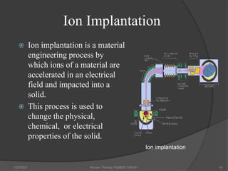 Ion Implantation
 Ion implantation is a material
engineering process by
which ions of a material are
accelerated in an electrical
field and impacted into a
solid.
 This process is used to
change the physical,
chemical, or electrical
properties of the solid.
1/27/2021 Shivam Pandey PGMSE/1750161 19
Ion implantation
 