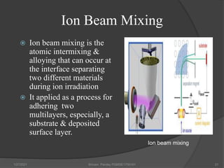 Ion Beam Mixing
 Ion beam mixing is the
atomic intermixing &
alloying that can occur at
the interface separating
two different materials
during ion irradiation
 It applied as a process for
adhering two
multilayers, especially, a
substrate & deposited
surface layer.
1/27/2021 Shivam Pandey PGMSE/1750161 21
Ion beam mixing
 