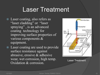 Laser Treatment
 Laser coating, also refers as
“laser cladding” or “laser
spraying” , is an advanced
coating technology for
improving surface properties of
various components &
equipment.
 Laser coating are used to provide
surface resistance against
abrasive, erosive & adhesive
wear, wet corrosion, high temp.
Oxidation & corrosion.
1/27/2021 Shivam Pandey PGMSE/1750161 22
Laser Treatment
 