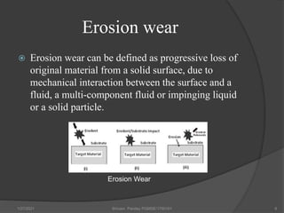 Erosion wear
 Erosion wear can be defined as progressive loss of
original material from a solid surface, due to
mechanical interaction between the surface and a
fluid, a multi-component fluid or impinging liquid
or a solid particle.
1/27/2021 Shivam Pandey PGMSE/1750161 8
Erosion Wear
 